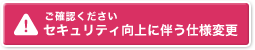 【ご確認ください】セキュリティ向上に伴う仕様変更